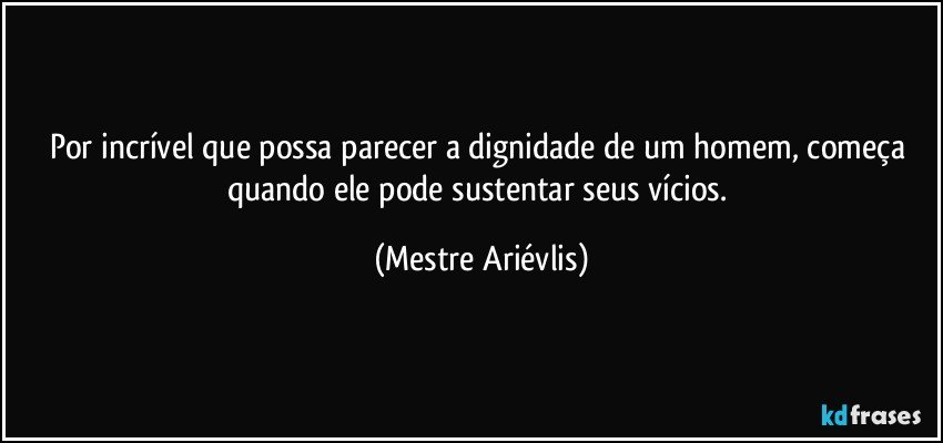 Por incrível  que possa parecer a dignidade de um homem, começa quando ele pode sustentar seus vícios. (Mestre Ariévlis)