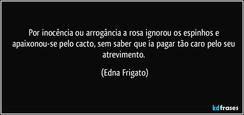 Por inocência ou arrogância a rosa ignorou os espinhos e apaixonou-se pelo cacto, sem saber que ia pagar tão caro pelo seu atrevimento. (Edna Frigato)