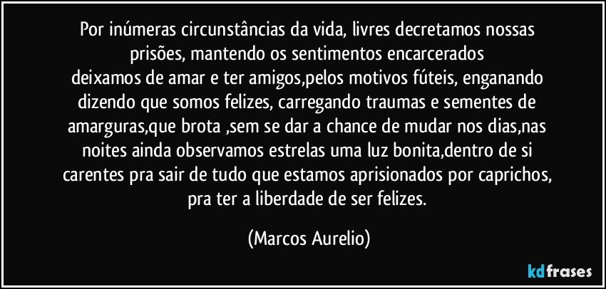 Por inúmeras circunstâncias da vida, livres  decretamos nossas prisões, mantendo os sentimentos  encarcerados 
deixamos de amar e ter amigos,pelos motivos fúteis, enganando dizendo que somos felizes, carregando traumas e sementes de amarguras,que brota ,sem se dar a chance de mudar nos dias,nas noites ainda observamos estrelas uma luz bonita,dentro de si carentes pra sair de tudo que estamos aprisionados por caprichos, pra ter a liberdade de ser felizes. (Marcos Aurelio)