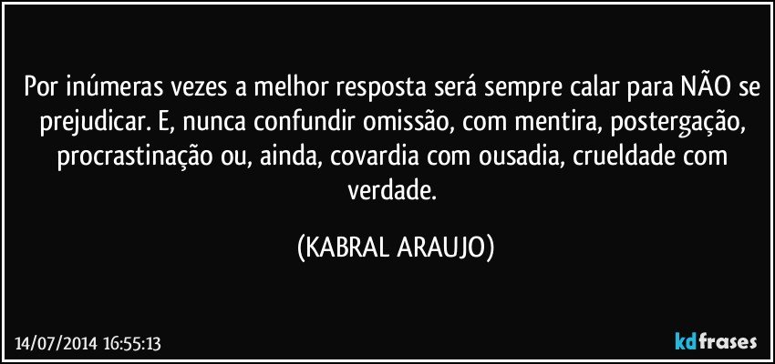 Por inúmeras vezes a melhor resposta será sempre calar para NÃO se prejudicar. E, nunca confundir omissão, com mentira, postergação, procrastinação ou, ainda, covardia com ousadia, crueldade com verdade. (KABRAL ARAUJO)