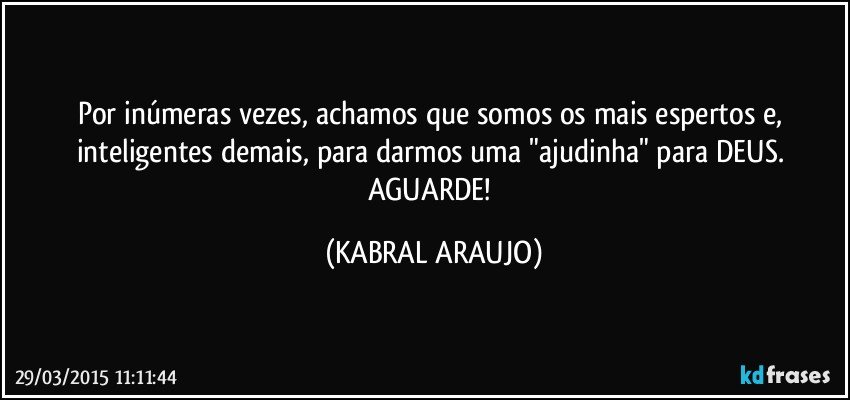 Por inúmeras vezes, achamos que somos os mais espertos e, inteligentes demais, para darmos uma "ajudinha" para DEUS. 
AGUARDE! (KABRAL ARAUJO)