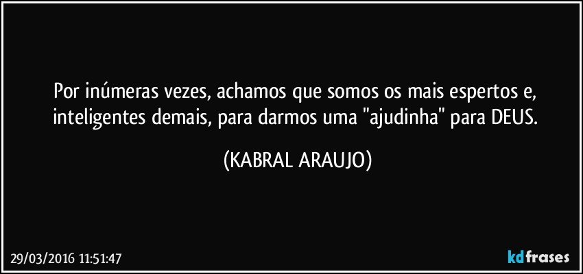 Por inúmeras vezes, achamos que somos os mais espertos e, inteligentes demais, para darmos uma "ajudinha" para DEUS. (KABRAL ARAUJO)