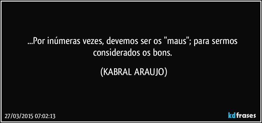 ...Por inúmeras vezes, devemos ser os "maus"; para sermos considerados os bons. (KABRAL ARAUJO)