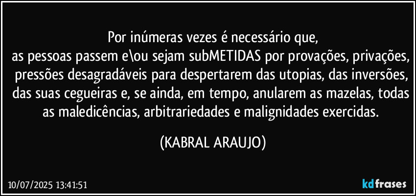 Por inúmeras vezes é necessário que,
as pessoas passem e\ou sejam subMETIDAS por provações, privações, pressões desagradáveis para despertarem das utopias, das inversões, das suas cegueiras e, se ainda, em tempo, anularem as mazelas, todas as maledicências, arbitrariedades e malignidades exercidas. (KABRAL ARAUJO)