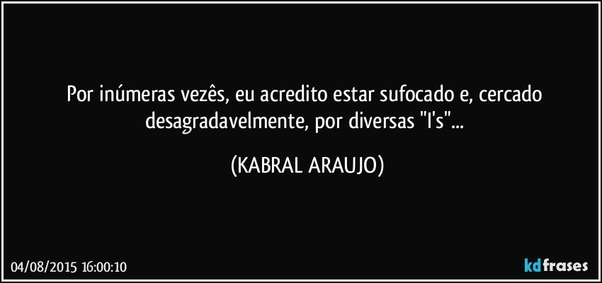 Por inúmeras vezês, eu acredito estar sufocado e, cercado desagradavelmente, por diversas "I's"... (KABRAL ARAUJO)