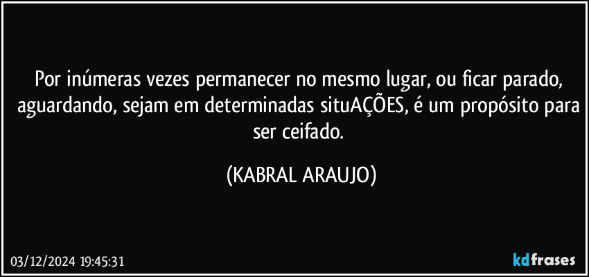 Por inúmeras vezes permanecer no mesmo lugar, ou ficar parado, aguardando, sejam em determinadas situAÇÕES, é um propósito para ser ceifado. (KABRAL ARAUJO)