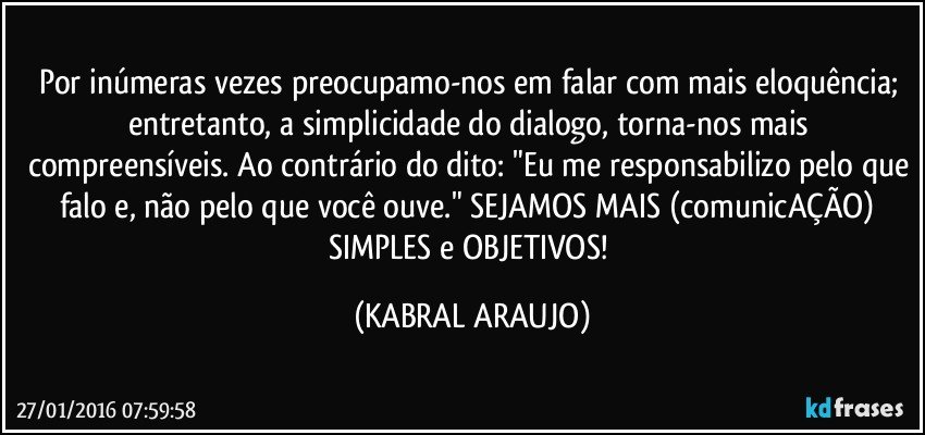 Por inúmeras vezes preocupamo-nos em falar com mais eloquência; entretanto, a simplicidade do dialogo, torna-nos mais compreensíveis. Ao contrário do dito: "Eu me responsabilizo pelo que falo e, não pelo que você ouve." SEJAMOS MAIS (comunicAÇÃO) SIMPLES e OBJETIVOS! (KABRAL ARAUJO)