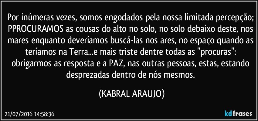 Por inúmeras vezes, somos engodados pela nossa limitada percepção; PPROCURAMOS as cousas do alto no solo, no solo debaixo deste, nos mares enquanto deveríamos buscá-las nos ares, no espaço quando as teríamos na Terra...e mais triste dentre todas as "procuras": obrigarmos as resposta e a PAZ, nas outras pessoas, estas, estando desprezadas dentro de nós mesmos. (KABRAL ARAUJO)