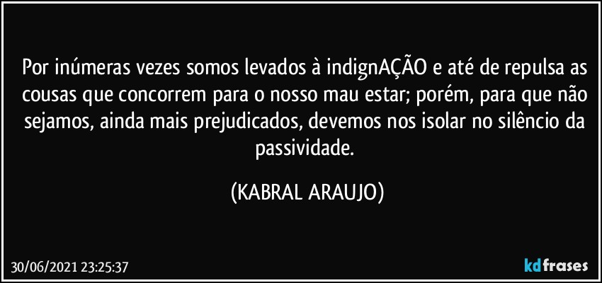 Por inúmeras vezes somos levados à indignAÇÃO e até de repulsa as cousas que concorrem para o nosso mau estar; porém, para que não sejamos, ainda mais prejudicados, devemos nos isolar no silêncio da passividade. (KABRAL ARAUJO)