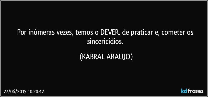 Por inúmeras vezes, temos o DEVER, de praticar e, cometer os sincericídios. (KABRAL ARAUJO)