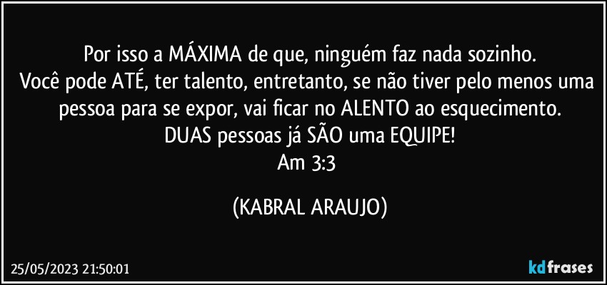 Por isso a MÁXIMA de que, ninguém faz nada sozinho.
Você pode ATÉ, ter talento, entretanto, se não tiver pelo menos uma pessoa para se expor, vai ficar no ALENTO ao esquecimento.
DUAS pessoas já SÃO uma EQUIPE!
Am 3:3 (KABRAL ARAUJO)