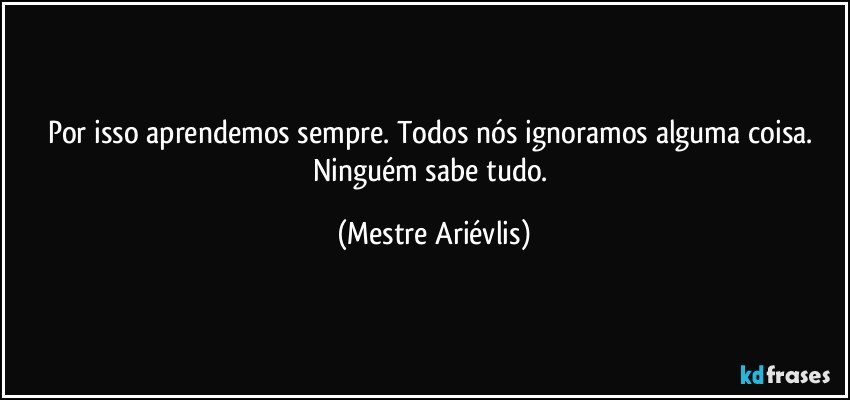 Por isso aprendemos sempre. Todos nós ignoramos alguma coisa. Ninguém sabe tudo. (Mestre Ariévlis)