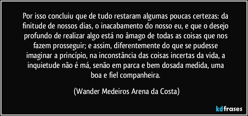 Por isso concluiu que de tudo restaram algumas poucas certezas: da finitude de nossos dias, o inacabamento do nosso eu, e que o desejo profundo de realizar algo está no âmago de todas as coisas que nos fazem prosseguir; e assim, diferentemente do que se pudesse imaginar a princípio, na inconstância das coisas incertas da vida, a inquietude não é má, senão em parca e bem dosada medida, uma boa e fiel companheira. (Wander Medeiros Arena da Costa)