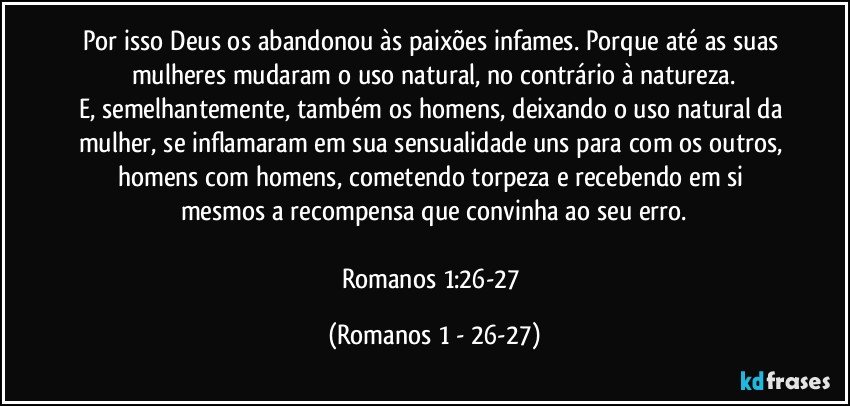 Por isso Deus os abandonou às paixões infames. Porque até as suas mulheres mudaram o uso natural, no contrário à natureza.
E, semelhantemente, também os homens, deixando o uso natural da mulher, se inflamaram em sua sensualidade uns para com os outros, homens com homens, cometendo torpeza e recebendo em si mesmos a recompensa que convinha ao seu erro.

Romanos 1:26-27 (Romanos 1 - 26-27)