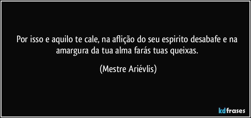 Por isso e aquilo te cale, na aflição do seu espirito desabafe e na amargura da tua alma farás tuas queixas. (Mestre Ariévlis)