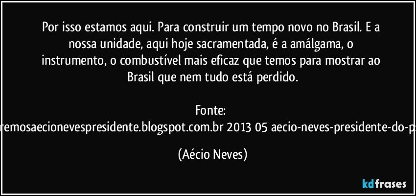 Por isso estamos aqui. Para construir um tempo novo no Brasil. E a nossa unidade, aqui hoje sacramentada, é a amálgama, o instrumento, o combustível mais eficaz que temos para mostrar ao Brasil que nem tudo está perdido.

Fonte: http://www.queremosaecionevespresidente.blogspot.com.br/2013/05/aecio-neves-presidente-do-psdb-estreia.html (Aécio Neves)