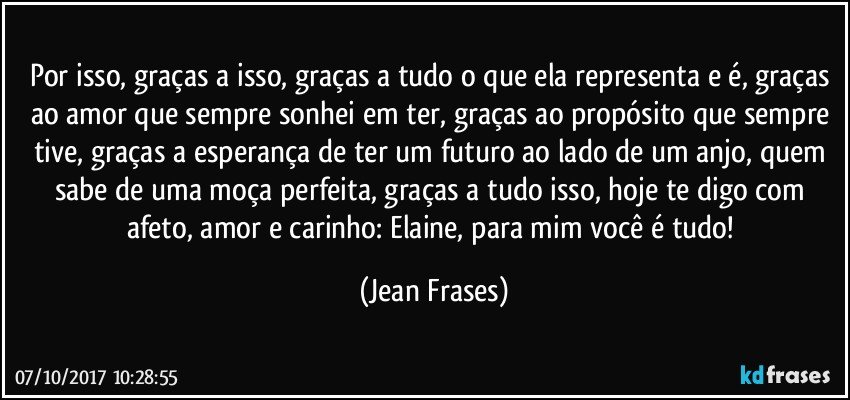 Por isso, graças a isso, graças a tudo o que ela representa e é, graças ao amor que sempre sonhei em ter, graças ao propósito que sempre tive, graças a esperança de ter um futuro ao lado de um anjo, quem sabe de uma moça perfeita, graças a tudo isso, hoje te digo com afeto, amor e carinho: Elaine, para mim você é tudo! (Jean Frases)