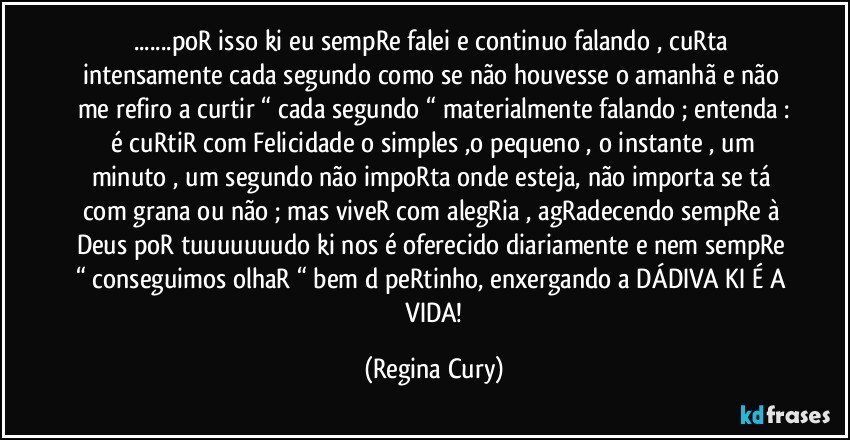 ...poR isso ki eu sempRe falei e continuo falando , cuRta intensamente cada segundo como se não houvesse o amanhã  e não me refiro a curtir “ cada segundo “ materialmente falando ; entenda :
 é cuRtiR com Felicidade  o simples ,o pequeno , o instante , um minuto , um segundo não impoRta onde esteja, não importa se tá com grana ou não ; mas viveR com alegRia , agRadecendo sempRe à  Deus poR tuuuuuuudo ki nos é oferecido diariamente e nem  sempRe “ conseguimos olhaR “ bem d peRtinho, enxergando a DÁDIVA KI É A  VIDA! (Regina Cury)