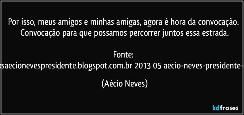 Por isso, meus amigos e minhas amigas, agora é hora da convocação. Convocação para que possamos percorrer juntos essa estrada.

Fonte: http://www.queremosaecionevespresidente.blogspot.com.br/2013/05/aecio-neves-presidente-do-psdb-estreia.html (Aécio Neves)