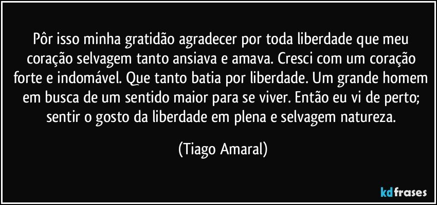 Pôr isso minha gratidão agradecer por toda liberdade que meu coração selvagem tanto ansiava e amava. Cresci com um coração forte e indomável. Que tanto batia por liberdade. Um grande homem em busca de um sentido maior para se viver. Então eu vi de perto; sentir o gosto da liberdade em plena e selvagem natureza. (Tiago Amaral)