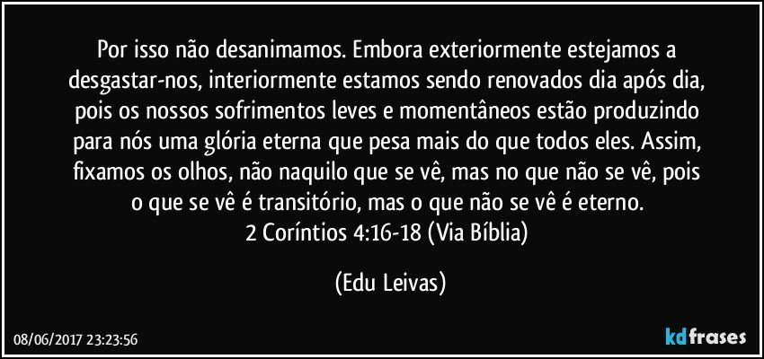 Por isso não desanimamos. Embora exteriormente estejamos a desgastar-nos, interiormente estamos sendo renovados dia após dia, pois os nossos sofrimentos leves e momentâneos estão produzindo para nós uma glória eterna que pesa mais do que todos eles. Assim, fixamos os olhos, não naquilo que se vê, mas no que não se vê, pois o que se vê é transitório, mas o que não se vê é eterno. 
2 Coríntios 4:16-18 (Via Bíblia) (Edu Leivas)