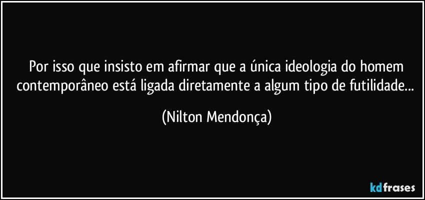 ⁠Por isso que insisto em afirmar que a única ideologia do homem contemporâneo está ligada diretamente a algum tipo de futilidade... (Nilton Mendonça)