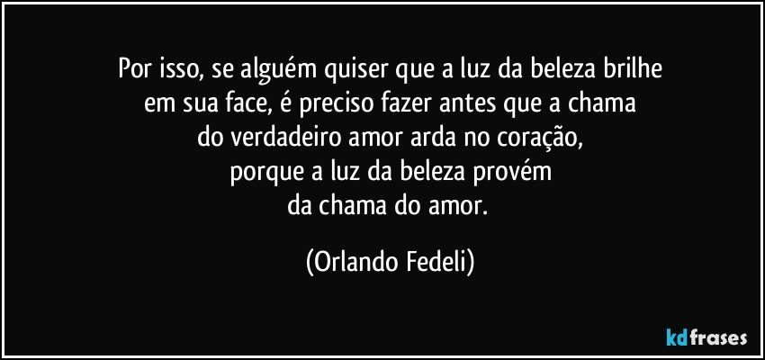 Por isso, se alguém quiser que a luz da beleza brilhe
em sua face, é preciso fazer antes que a chama
do verdadeiro amor arda no coração,
porque a luz da beleza provém
da chama do amor. (Orlando Fedeli)