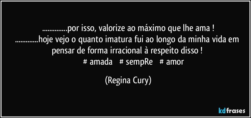 ...por isso, valorize ao máximo que lhe ama !
...hoje vejo o quanto imatura fui ao longo da minha vida em pensar de forma irracional à respeito disso ! 
                          #‎amada‬ ‪#‎sempRe‬ ‪#‎amor‬ (Regina Cury)