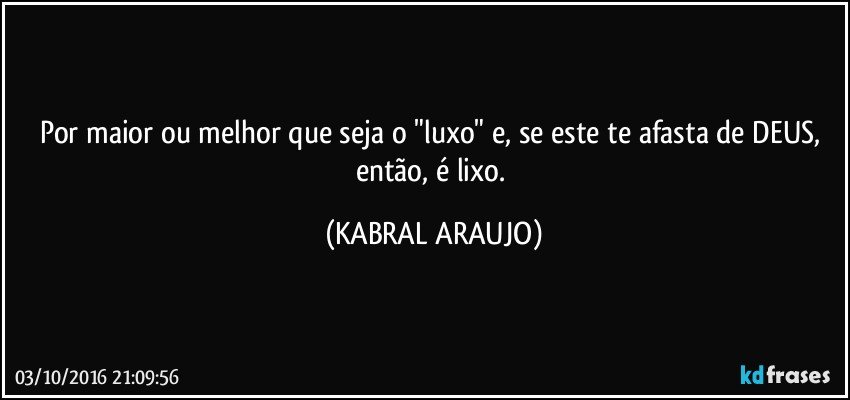 Por maior ou melhor que seja o "luxo" e, se este te afasta de DEUS, então, é lixo. (KABRAL ARAUJO)