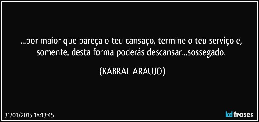 ...por maior que pareça o teu cansaço, termine o teu serviço e, somente, desta forma poderás descansar...sossegado. (KABRAL ARAUJO)