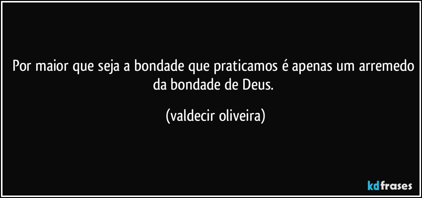 Por maior que seja a bondade que praticamos é apenas um arremedo da bondade de Deus. (valdecir oliveira)