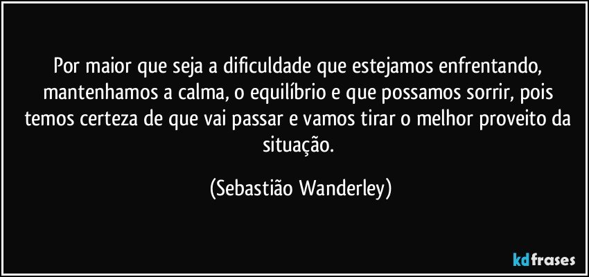 Por maior que seja a dificuldade que estejamos enfrentando, mantenhamos a calma, o equilíbrio e que possamos sorrir, pois temos certeza de que vai passar e vamos tirar o melhor proveito da situação. (Sebastião Wanderley)