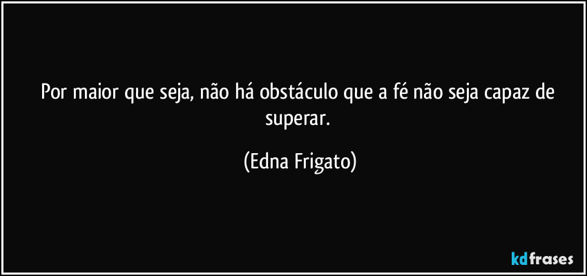 Por maior que seja, não há obstáculo que a fé não seja capaz de superar. (Edna Frigato)