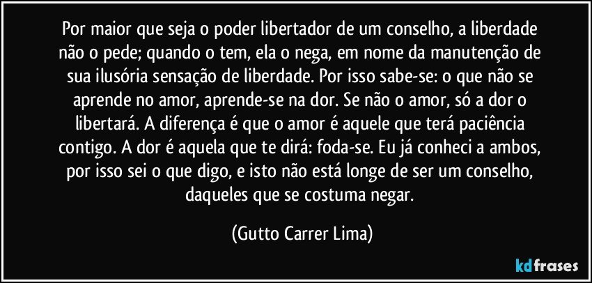 Por maior que seja o poder libertador de um conselho, a liberdade não o pede; quando o tem, ela o nega, em nome da manutenção de sua ilusória sensação de liberdade. Por isso sabe-se: o que não se aprende no amor, aprende-se na dor. Se não o amor, só a dor o libertará. A diferença é que o amor é aquele que terá paciência contigo. A dor é aquela que te dirá: foda-se. Eu já conheci a ambos, por isso sei o que digo, e isto não está longe de ser um conselho, daqueles que se costuma negar. (Gutto Carrer Lima)