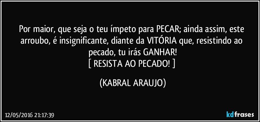 Por maior, que seja o teu ímpeto para PECAR; ainda assim, este arroubo, é insignificante, diante da VITÓRIA que, resistindo ao pecado, tu irás GANHAR!
[ RESISTA AO PECADO! ] (KABRAL ARAUJO)