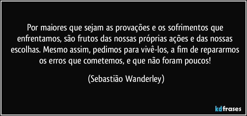 Por maiores que sejam as provações e os sofrimentos que enfrentamos, são frutos das nossas próprias ações e das nossas escolhas. Mesmo assim, pedimos para vivê-los, a fim de repararmos os erros que cometemos, e que não foram poucos! (Sebastião Wanderley)
