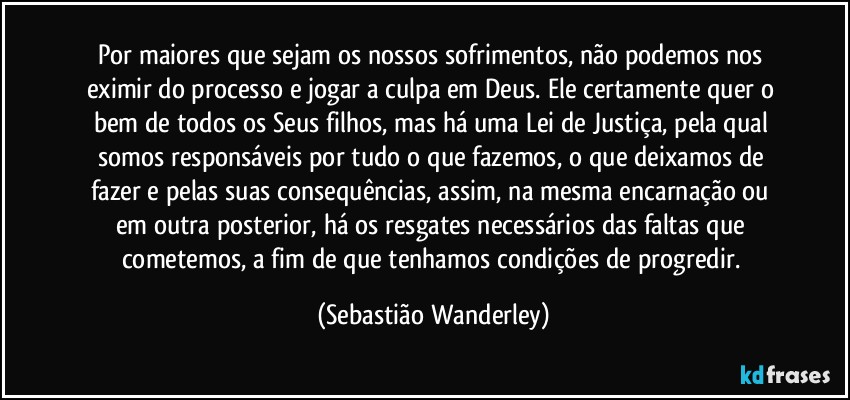 Por maiores que sejam os nossos sofrimentos, não podemos nos eximir do processo e jogar a culpa em Deus. Ele certamente quer o bem de todos os Seus filhos, mas há uma Lei de Justiça, pela qual somos responsáveis por tudo o que fazemos, o que deixamos de fazer e pelas suas consequências, assim, na mesma encarnação ou em outra posterior, há os resgates necessários das faltas que cometemos, a fim de que tenhamos condições de progredir. (Sebastião Wanderley)