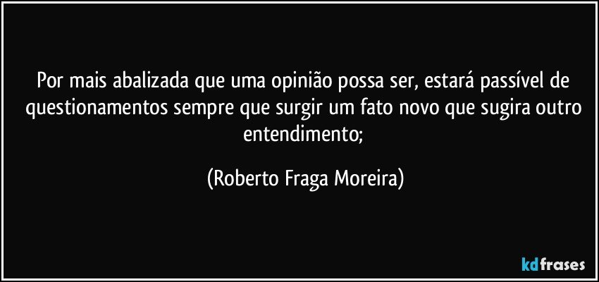 Por mais abalizada que uma opinião possa ser, estará passível de questionamentos sempre que surgir um fato novo que sugira outro entendimento; (Roberto Fraga Moreira)