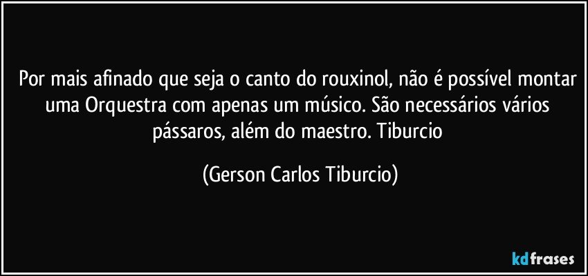 Por mais afinado que seja o canto do rouxinol, não é possível montar uma Orquestra com apenas um músico. São necessários vários pássaros, além do maestro. Tiburcio (Gerson Carlos Tiburcio)