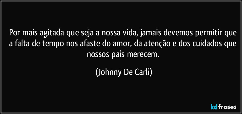 Por mais agitada que seja a nossa vida, jamais devemos permitir que a falta de tempo nos afaste do amor, da atenção e dos cuidados que nossos pais merecem. (Johnny De Carli)