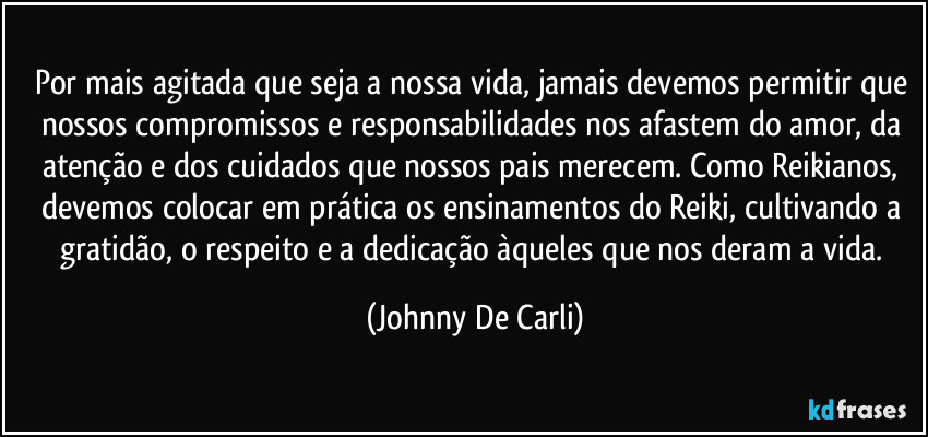 Por mais agitada que seja a nossa vida, jamais devemos permitir que nossos compromissos e responsabilidades nos afastem do amor, da atenção e dos cuidados que nossos pais merecem. Como Reikianos, devemos colocar em prática os ensinamentos do Reiki, cultivando a gratidão, o respeito e a dedicação àqueles que nos deram a vida. (Johnny De Carli)