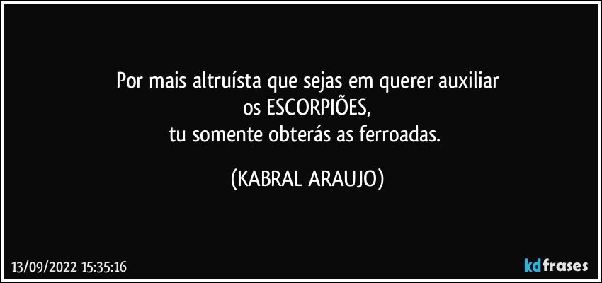 Por mais altruísta que sejas em querer auxiliar
os ESCORPIÕES,
tu somente obterás as ferroadas. (KABRAL ARAUJO)