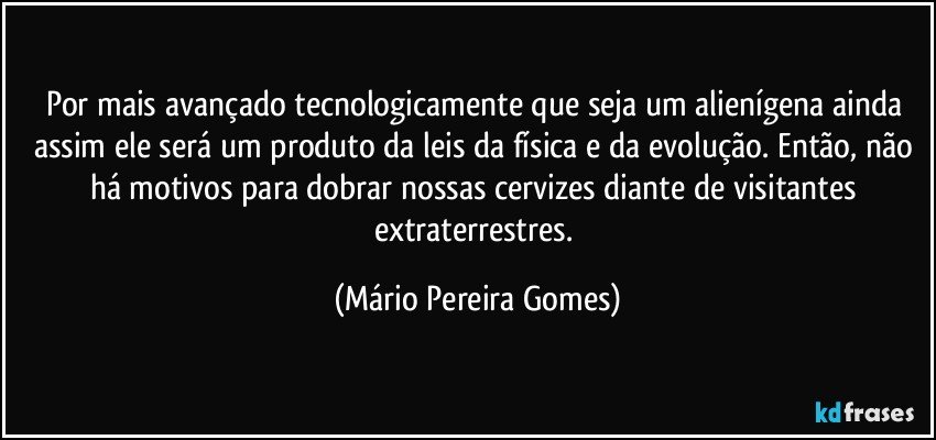 Por mais avançado tecnologicamente que seja um alienígena ainda assim ele será um produto da leis da física e da evolução. Então, não há motivos para dobrar nossas cervizes diante de visitantes extraterrestres. (Mário Pereira Gomes)