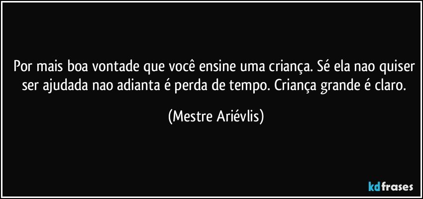 Por mais boa vontade que você ensine uma criança. Sé ela nao quiser ser ajudada nao adianta é perda de tempo. Criança grande é claro. (Mestre Ariévlis)