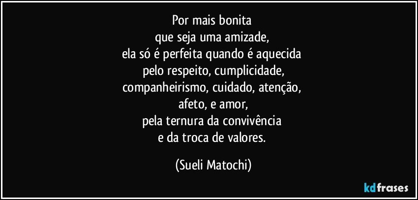 Por mais bonita 
que seja uma amizade, 
ela só é perfeita quando é aquecida 
pelo respeito, cumplicidade,
companheirismo, cuidado, atenção, 
afeto, e amor,
pela ternura da convivência 
e da troca de valores. (Sueli Matochi)