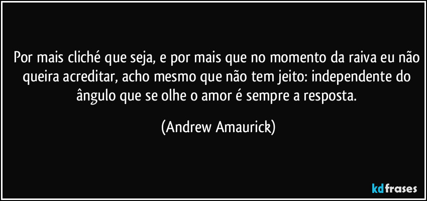 Por mais cliché que seja, e por mais que no momento da raiva eu não queira acreditar, acho mesmo que não tem jeito: independente do ângulo que se olhe o amor é sempre a resposta. (Andrew Amaurick)