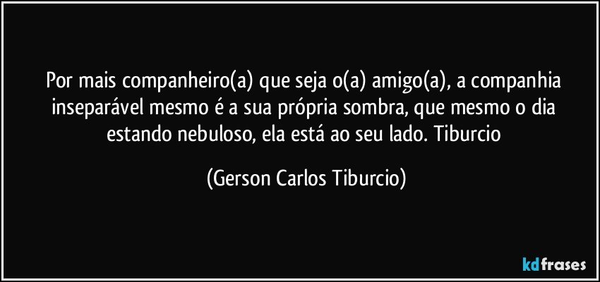 Por mais companheiro(a) que seja o(a) amigo(a), a companhia inseparável mesmo é a sua própria sombra, que mesmo o dia estando nebuloso, ela está ao seu lado. Tiburcio (Gerson Carlos Tiburcio)