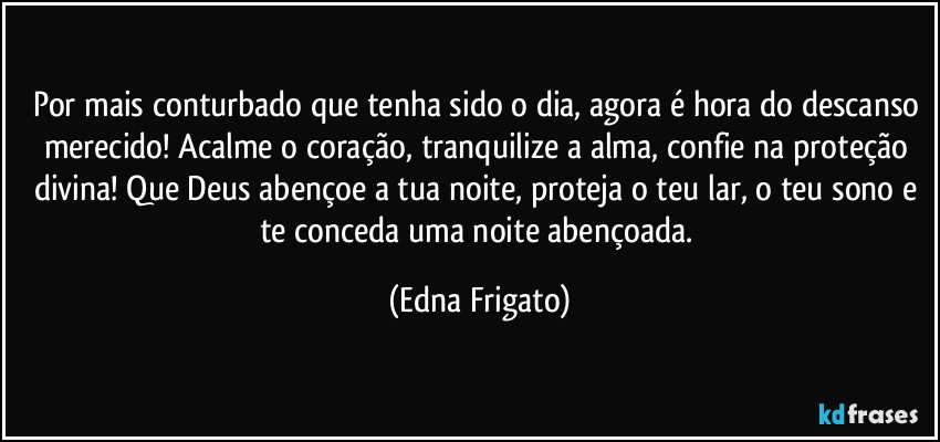 Por mais conturbado que tenha sido o dia, agora é hora do descanso merecido! Acalme o coração, tranquilize a alma, confie na  proteção divina! Que Deus abençoe a tua noite, proteja o teu lar, o teu sono e te conceda uma noite abençoada. (Edna Frigato)