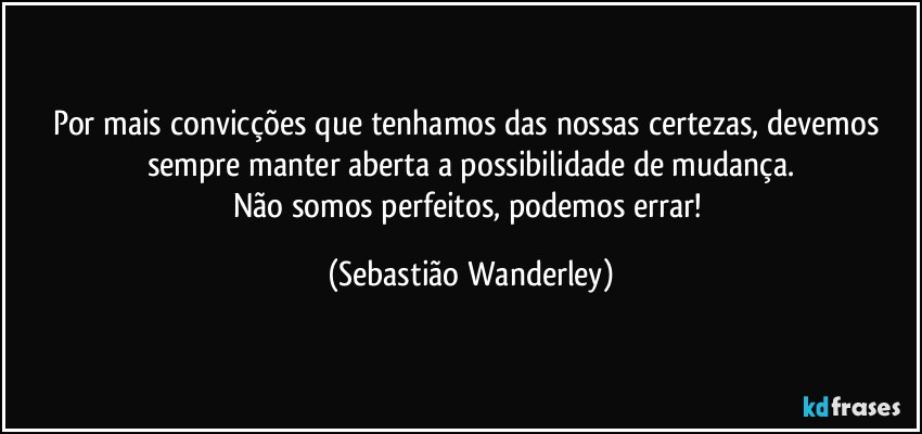 Por mais convicções que tenhamos das nossas certezas, devemos sempre manter aberta a possibilidade de mudança.
Não somos perfeitos, podemos errar! (Sebastião Wanderley)