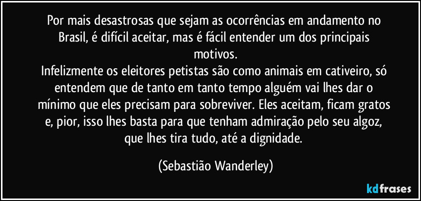 Por mais desastrosas que sejam as ocorrências em andamento no Brasil, é difícil aceitar, mas é fácil entender um dos principais motivos.
Infelizmente os eleitores petistas são como animais em cativeiro, só entendem que de tanto em tanto tempo alguém vai lhes dar o mínimo que eles precisam para sobreviver. Eles aceitam, ficam gratos e, pior, isso lhes basta para que tenham admiração pelo seu algoz, que lhes tira tudo, até a dignidade. (Sebastião Wanderley)